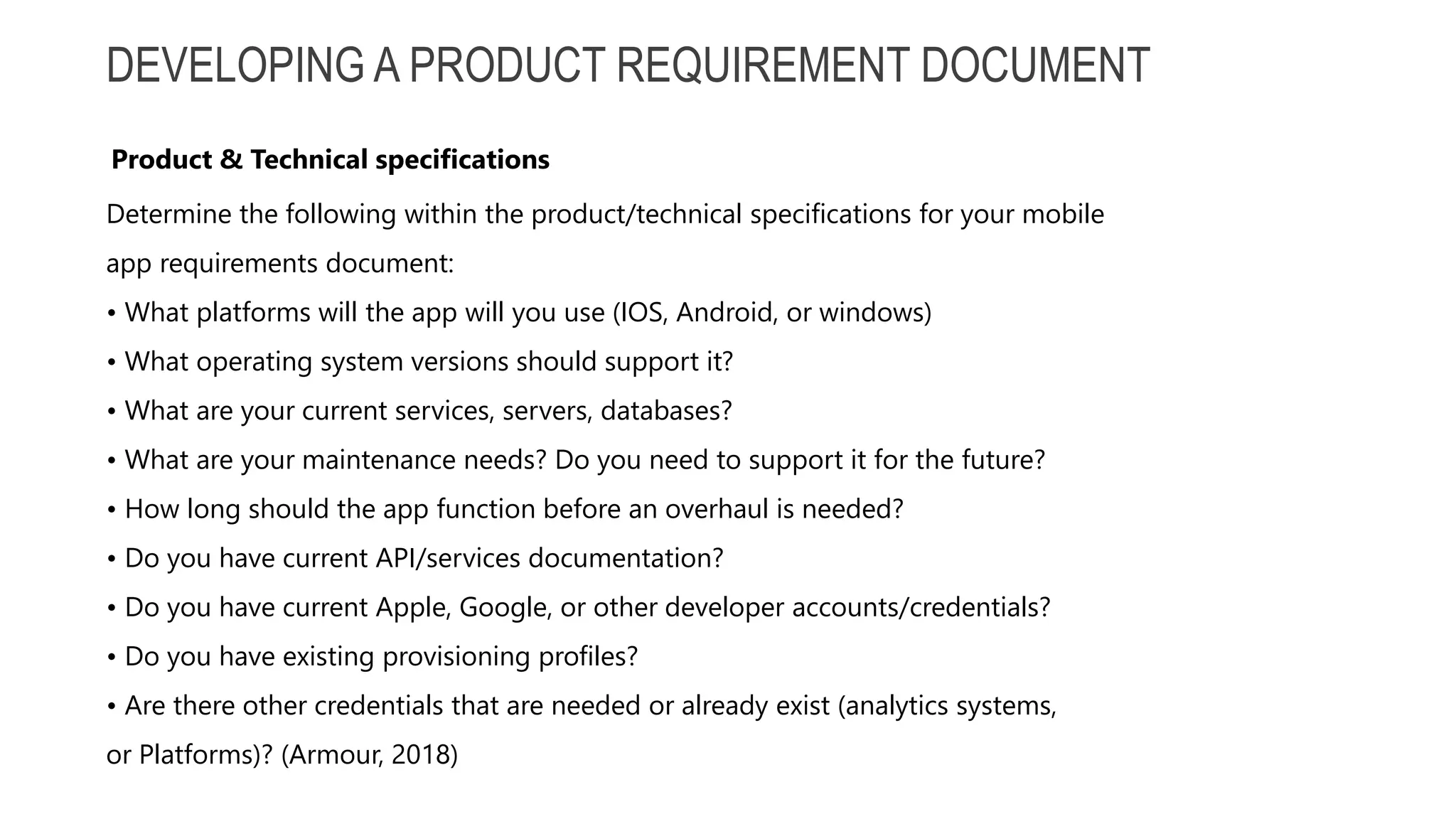 DEVELOPING A PRODUCT REQUIREMENT DOCUMENT Determine the following within the product/technical specifications for your mobile app requirements document: • What platforms will the app will you use (IOS, Android, or windows) • What operating system versions should support it? • What are your current services, servers, databases? • What are your maintenance needs? Do you need to support it for the future? • How long should the app function before an overhaul is needed? • Do you have current API/services documentation? • Do you have current Apple, Google, or other developer accounts/credentials? • Do you have existing provisioning profiles? • Are there other credentials that are needed or already exist (analytics systems, or Platforms)? (Armour, 2018) Product & Technical specifications 