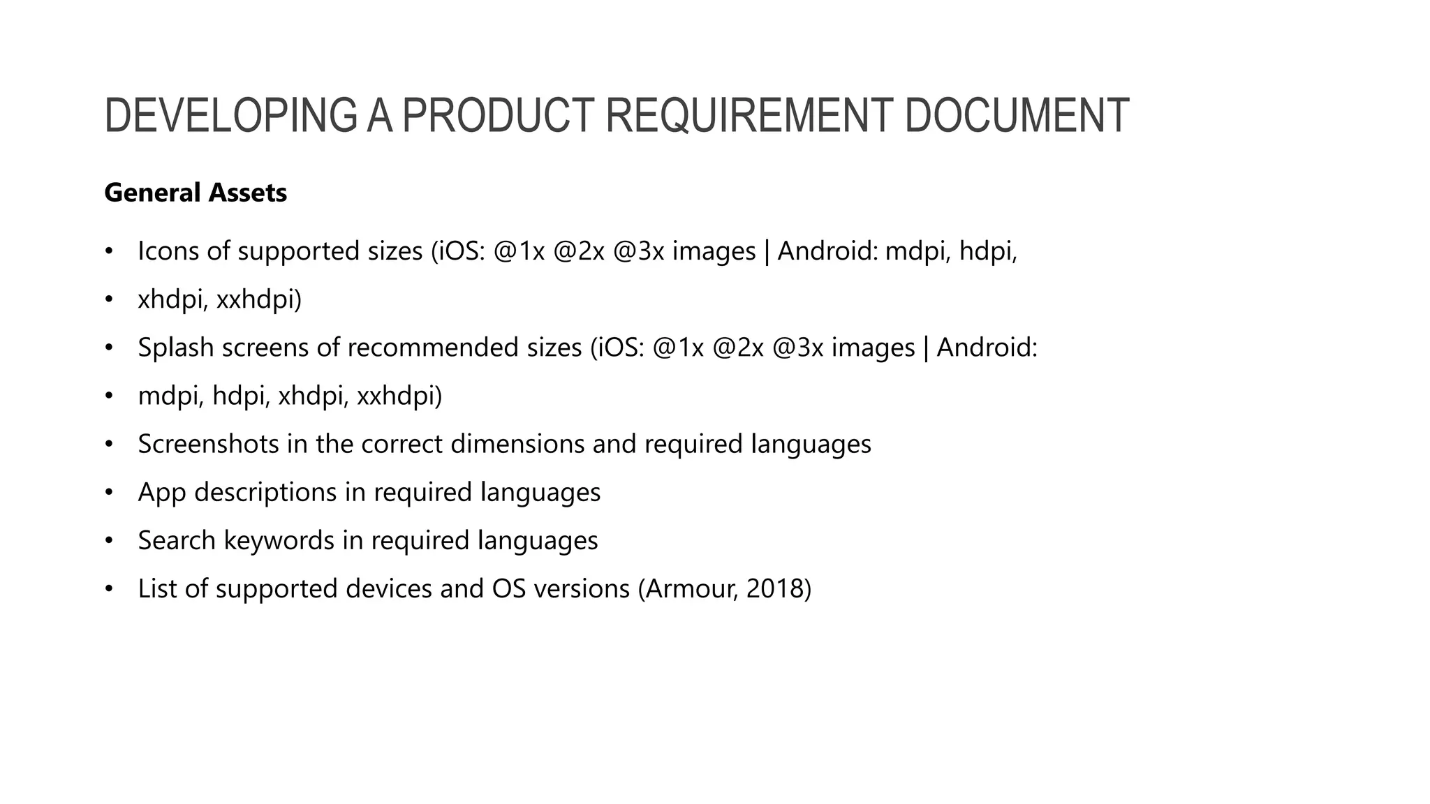 DEVELOPING A PRODUCT REQUIREMENT DOCUMENT • Icons of supported sizes (iOS: @1x @2x @3x images | Android: mdpi, hdpi, • xhdpi, xxhdpi) • Splash screens of recommended sizes (iOS: @1x @2x @3x images | Android: • mdpi, hdpi, xhdpi, xxhdpi) • Screenshots in the correct dimensions and required languages • App descriptions in required languages • Search keywords in required languages • List of supported devices and OS versions (Armour, 2018) General Assets 