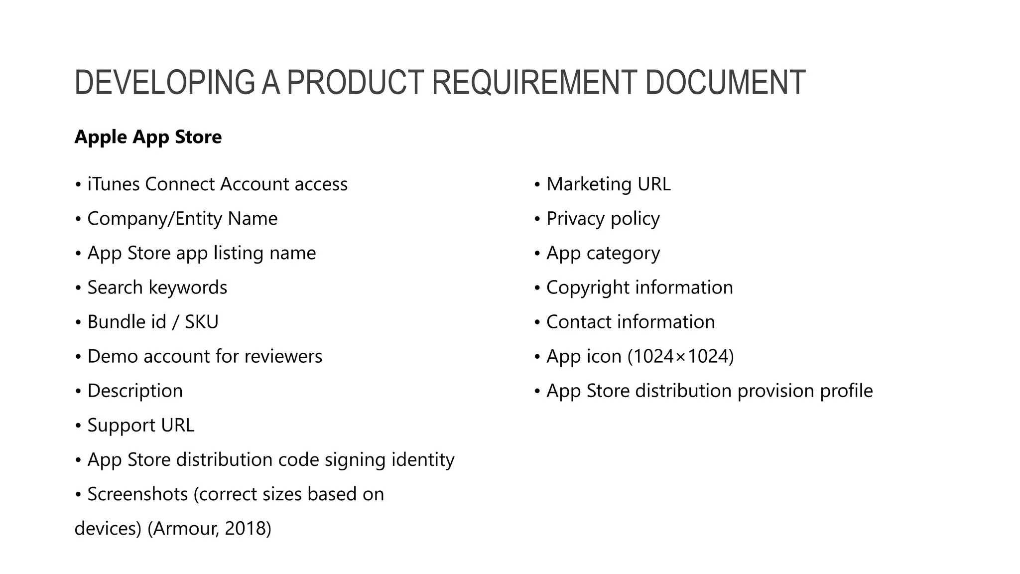 DEVELOPING A PRODUCT REQUIREMENT DOCUMENT • iTunes Connect Account access • Marketing URL • Company/Entity Name • Privacy policy • App Store app listing name • App category • Search keywords • Copyright information • Bundle id / SKU • Contact information • Demo account for reviewers • App icon (1024×1024) • Description • App Store distribution provision profile • Support URL • App Store distribution code signing identity • Screenshots (correct sizes based on devices) (Armour, 2018) Apple App Store 