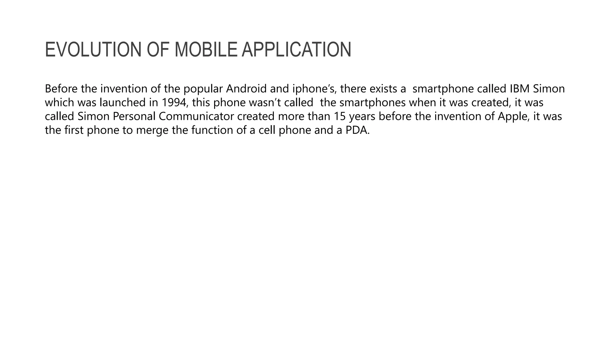 EVOLUTION OF MOBILE APPLICATION Before the invention of the popular Android and iphone’s, there exists a smartphone called IBM Simon which was launched in 1994, this phone wasn’t called the smartphones when it was created, it was called Simon Personal Communicator created more than 15 years before the invention of Apple, it was the first phone to merge the function of a cell phone and a PDA. 