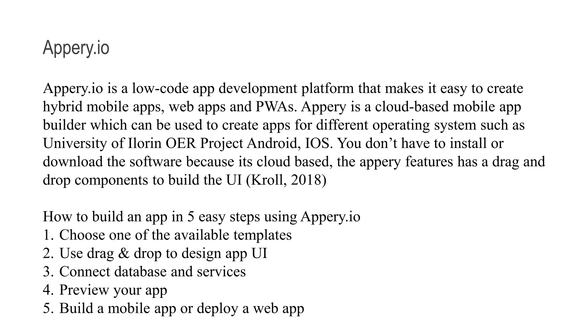 Appery.io Appery.io is a low-code app development platform that makes it easy to create hybrid mobile apps, web apps and PWAs. Appery is a cloud-based mobile app builder which can be used to create apps for different operating system such as University of Ilorin OER Project Android, IOS. You don’t have to install or download the software because its cloud based, the appery features has a drag and drop components to build the UI (Kroll, 2018) How to build an app in 5 easy steps using Appery.io 1. Choose one of the available templates 2. Use drag & drop to design app UI 3. Connect database and services 4. Preview your app 5. Build a mobile app or deploy a web app 