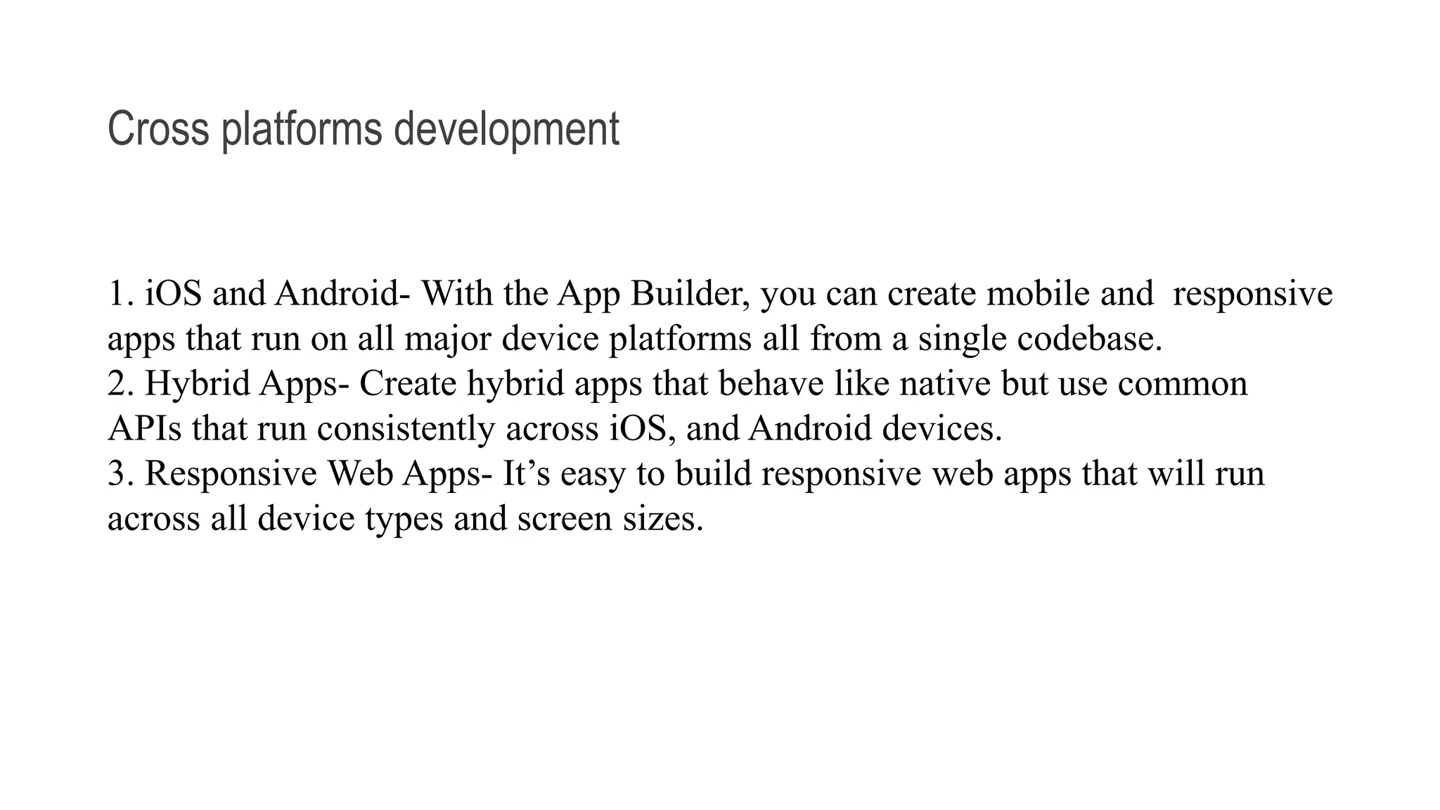 Cross platforms development 1. iOS and Android- With the App Builder, you can create mobile and responsive apps that run on all major device platforms all from a single codebase. 2. Hybrid Apps- Create hybrid apps that behave like native but use common APIs that run consistently across iOS, and Android devices. 3. Responsive Web Apps- It’s easy to build responsive web apps that will run across all device types and screen sizes. 