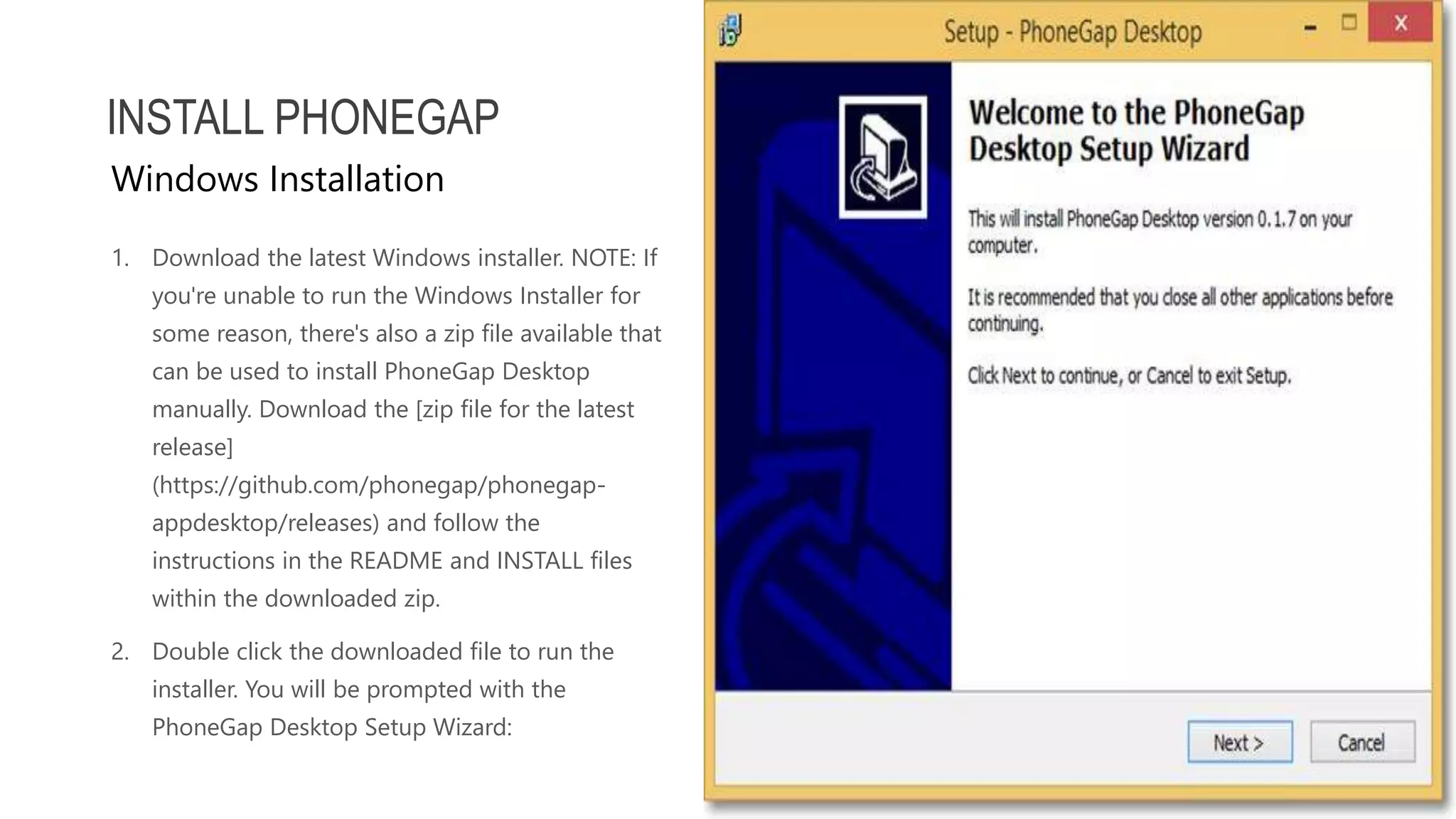 1. Download the latest Windows installer. NOTE: If you're unable to run the Windows Installer for some reason, there's also a zip file available that can be used to install PhoneGap Desktop manually. Download the [zip file for the latest release] (https://github.com/phonegap/phonegap- appdesktop/releases) and follow the instructions in the README and INSTALL files within the downloaded zip. 2. Double click the downloaded file to run the installer. You will be prompted with the PhoneGap Desktop Setup Wizard: INSTALL PHONEGAP Windows Installation 