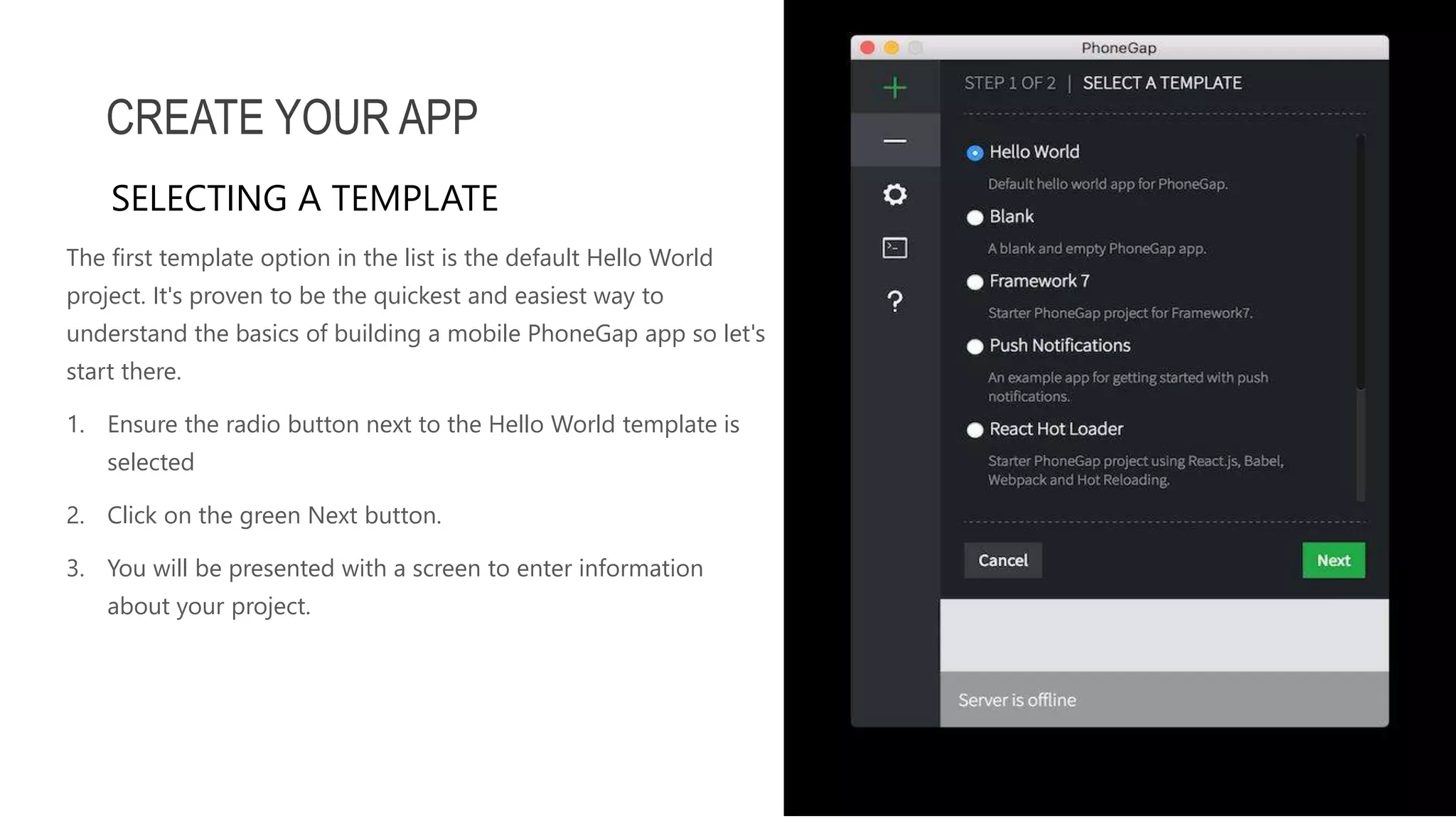 The first template option in the list is the default Hello World project. It's proven to be the quickest and easiest way to understand the basics of building a mobile PhoneGap app so let's start there. 1. Ensure the radio button next to the Hello World template is selected 2. Click on the green Next button. 3. You will be presented with a screen to enter information about your project. CREATE YOUR APP SELECTING A TEMPLATE 