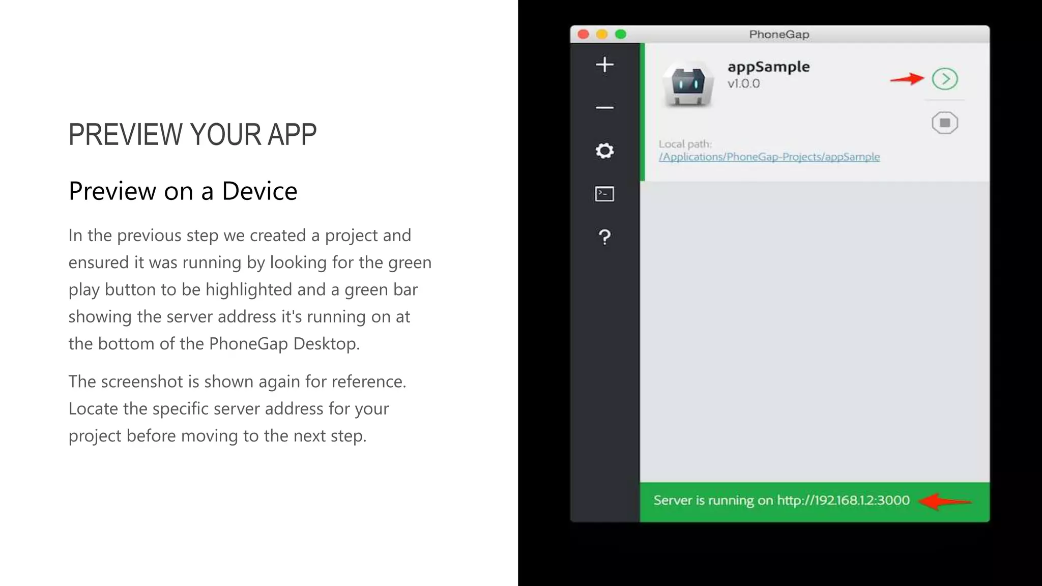 In the previous step we created a project and ensured it was running by looking for the green play button to be highlighted and a green bar showing the server address it's running on at the bottom of the PhoneGap Desktop. The screenshot is shown again for reference. Locate the specific server address for your project before moving to the next step. PREVIEW YOUR APP Preview on a Device 