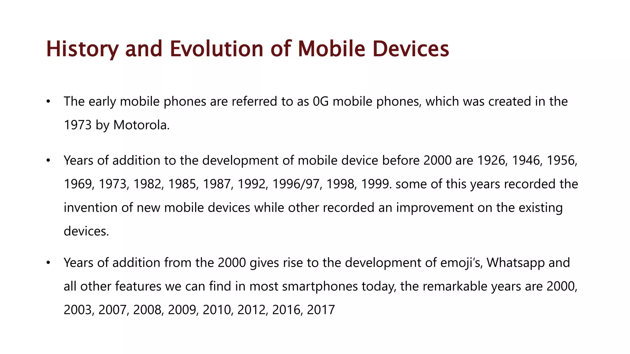History and Evolution of Mobile Devices • The early mobile phones are referred to as 0G mobile phones, which was created in the 1973 by Motorola. • Years of addition to the development of mobile device before 2000 are 1926, 1946, 1956, 1969, 1973, 1982, 1985, 1987, 1992, 1996/97, 1998, 1999. some of this years recorded the invention of new mobile devices while other recorded an improvement on the existing devices. • Years of addition from the 2000 gives rise to the development of emoji’s, Whatsapp and all other features we can find in most smartphones today, the remarkable years are 2000, 2003, 2007, 2008, 2009, 2010, 2012, 2016, 2017 