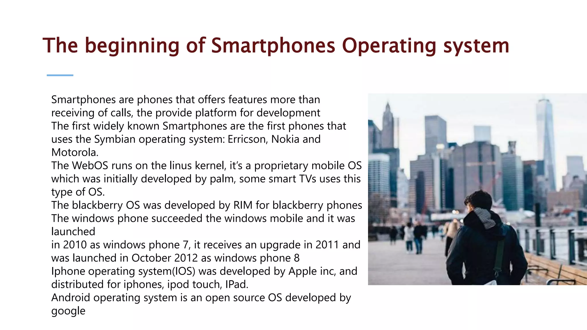 The beginning of Smartphones Operating system Smartphones are phones that offers features more than receiving of calls, the provide platform for development The first widely known Smartphones are the first phones that uses the Symbian operating system: Erricson, Nokia and Motorola. The WebOS runs on the linus kernel, it’s a proprietary mobile OS which was initially developed by palm, some smart TVs uses this type of OS. The blackberry OS was developed by RIM for blackberry phones The windows phone succeeded the windows mobile and it was launched in 2010 as windows phone 7, it receives an upgrade in 2011 and was launched in October 2012 as windows phone 8 Iphone operating system(IOS) was developed by Apple inc, and distributed for iphones, ipod touch, IPad. Android operating system is an open source OS developed by google 