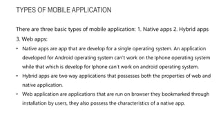 TYPES OF MOBILE APPLICATION
There are three basic types of mobile application: 1. Native apps 2. Hybrid apps
3. Web apps:
• Native apps are app that are develop for a single operating system. An application
developed for Android operating system can’t work on the Iphone operating system
while that which is develop for Iphone can’t work on android operating system.
• Hybrid apps are two way applications that possesses both the properties of web and
native application.
• Web application are applications that are run on browser they bookmarked through
installation by users, they also possess the characteristics of a native app.
 