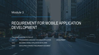 Module 3
REQUIREMENT FOR MOBILE APPLICATION
DEVELOPMENT
This module is subdivided into three unit:
Unit 1: PROGRAMMING LANGUAGE FOR MOBILE APPLICATION DEVELOPMENT
Unit 2: BECOMING A MOBILE APPLICATION DEVELOPER
Unit 2: DEVELOPING A PRODUCT REQUIREMENT DOCUMENT
 