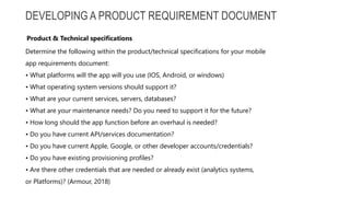 DEVELOPING A PRODUCT REQUIREMENT DOCUMENT
Determine the following within the product/technical specifications for your mobile
app requirements document:
• What platforms will the app will you use (IOS, Android, or windows)
• What operating system versions should support it?
• What are your current services, servers, databases?
• What are your maintenance needs? Do you need to support it for the future?
• How long should the app function before an overhaul is needed?
• Do you have current API/services documentation?
• Do you have current Apple, Google, or other developer accounts/credentials?
• Do you have existing provisioning profiles?
• Are there other credentials that are needed or already exist (analytics systems,
or Platforms)? (Armour, 2018)
Product & Technical specifications
 