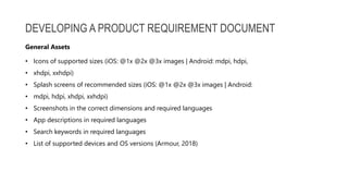 DEVELOPING A PRODUCT REQUIREMENT DOCUMENT
• Icons of supported sizes (iOS: @1x @2x @3x images | Android: mdpi, hdpi,
• xhdpi, xxhdpi)
• Splash screens of recommended sizes (iOS: @1x @2x @3x images | Android:
• mdpi, hdpi, xhdpi, xxhdpi)
• Screenshots in the correct dimensions and required languages
• App descriptions in required languages
• Search keywords in required languages
• List of supported devices and OS versions (Armour, 2018)
General Assets
 