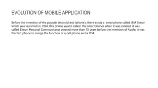 EVOLUTION OF MOBILE APPLICATION
Before the invention of the popular Android and iphone’s, there exists a smartphone called IBM Simon
which was launched in 1994, this phone wasn’t called the smartphones when it was created, it was
called Simon Personal Communicator created more than 15 years before the invention of Apple, it was
the first phone to merge the function of a cell phone and a PDA.
 