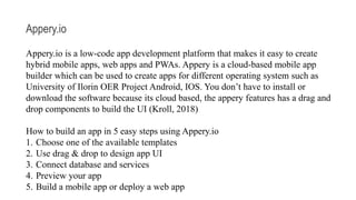 Appery.io
Appery.io is a low-code app development platform that makes it easy to create
hybrid mobile apps, web apps and PWAs. Appery is a cloud-based mobile app
builder which can be used to create apps for different operating system such as
University of Ilorin OER Project Android, IOS. You don’t have to install or
download the software because its cloud based, the appery features has a drag and
drop components to build the UI (Kroll, 2018)
How to build an app in 5 easy steps using Appery.io
1. Choose one of the available templates
2. Use drag & drop to design app UI
3. Connect database and services
4. Preview your app
5. Build a mobile app or deploy a web app
 