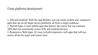Cross platforms development
1. iOS and Android- With the App Builder, you can create mobile and responsive
apps that run on all major device platforms all from a single codebase.
2. Hybrid Apps- Create hybrid apps that behave like native but use common
APIs that run consistently across iOS, and Android devices.
3. Responsive Web Apps- It’s easy to build responsive web apps that will run
across all device types and screen sizes.
 