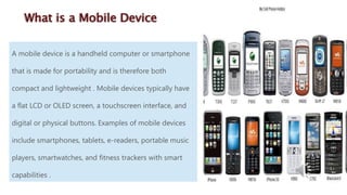A mobile device is a handheld computer or smartphone
that is made for portability and is therefore both
compact and lightweight . Mobile devices typically have
a flat LCD or OLED screen, a touchscreen interface, and
digital or physical buttons. Examples of mobile devices
include smartphones, tablets, e-readers, portable music
players, smartwatches, and fitness trackers with smart
capabilities .
What is a Mobile Device
 
