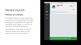 In the previous step we created a project and
ensured it was running by looking for the green
play button to be highlighted and a green bar
showing the server address it's running on at
the bottom of the PhoneGap Desktop.
The screenshot is shown again for reference.
Locate the specific server address for your
project before moving to the next step.
PREVIEW YOUR APP
Preview on a Device
 