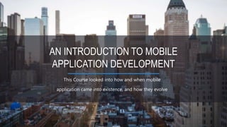 This Course looked into how and when mobile
application came into existence, and how they evolve
AN INTRODUCTION TO MOBILE
APPLICATION DEVELOPMENT
 