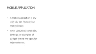 • A mobile application is any
icon you can find on your
mobile screen
• Time, Calculator, Notebook,
Settings are examples of
gadget turned into apps for
mobile devices.
MOBILE APPLICATION
 
