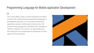 This is also called C sharp, it is the component and object
oriented. The multidimensional programming language is
developed by Microsoft. It can be used to build Server
applications, games, mobile apps to web services. The
programming language has completely been changed by
“Xamarin” platform. The xamirin is an app building too
that makes the C# uncomplicated for developers to build
apps for iOS and Android.
Programming Language for Mobile application Development
C#
 