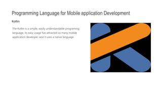 The Kotlin is a simple, easily understandable programing
language, its easy usage has attracted so many mobile
application developer, and it uses a native language.
Programming Language for Mobile application Development
Kotlin
 