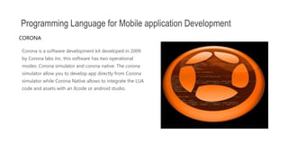 Corona is a software development kit developed in 2009
by Corona labs Inc. this software has two operational
modes: Corona simulator and corona native. The corona
simulator allow you to develop app directly from Corona
simulator while Corona Native allows to integrate the LUA
code and assets with an Xcode or android studio.
Programming Language for Mobile application Development
CORONA
 