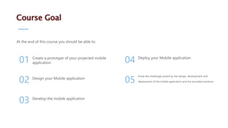 Know the challenges posed by the design, development and
deployment of the mobile application and the provided solutions
Deploy your Mobile application
Develop the mobile application
Design your Mobile application
Create a prototype of your projected mobile
application
05
04
03
02
01
At the end of this course you should be able to:
Course Goal
 