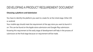 DEVELOPING A PRODUCT REQUIREMENT DOCUMENT
You have to identify the platform you want to create for at the initial stage. Either iOS
or android.
Your mobile app should meet the requirement of the app store you want to launch it
on. This can be found on the Apple store submission and Google Play submission.
Knowing this requirement at the early stage of development will help in the process of
submission at the final stage because on requirement will be made.
Choosing a platform and Submission
 