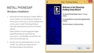 1. Download the latest Windows installer. NOTE: If
you're unable to run the Windows Installer for
some reason, there's also a zip file available that
can be used to install PhoneGap Desktop
manually. Download the [zip file for the latest
release]
(https://github.com/phonegap/phonegap-
appdesktop/releases) and follow the
instructions in the README and INSTALL files
within the downloaded zip.
2. Double click the downloaded file to run the
installer. You will be prompted with the
PhoneGap Desktop Setup Wizard:
INSTALL PHONEGAP
Windows Installation
 