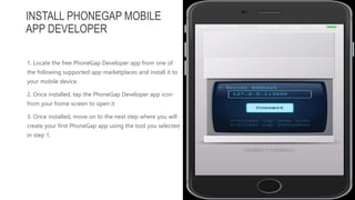 1. Locate the free PhoneGap Developer app from one of
the following supported app marketplaces and install it to
your mobile device.
2. Once installed, tap the PhoneGap Developer app icon
from your home screen to open it
3. Once installed, move on to the next step where you will
create your first PhoneGap app using the tool you selected
in step 1.
INSTALL PHONEGAP MOBILE
APP DEVELOPER
 