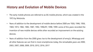 History and Evolution of Mobile Devices
• The early mobile phones are referred to as 0G mobile phones, which was created in the
1973 by Motorola.
• Years of addition to the development of mobile device before 2000 are 1926, 1946, 1956,
1969, 1973, 1982, 1985, 1987, 1992, 1996/97, 1998, 1999. some of this years recorded the
invention of new mobile devices while other recorded an improvement on the existing
devices.
• Years of addition from the 2000 gives rise to the development of emoji’s, Whatsapp and
all other features we can find in most smartphones today, the remarkable years are 2000,
2003, 2007, 2008, 2009, 2010, 2012, 2016, 2017
 