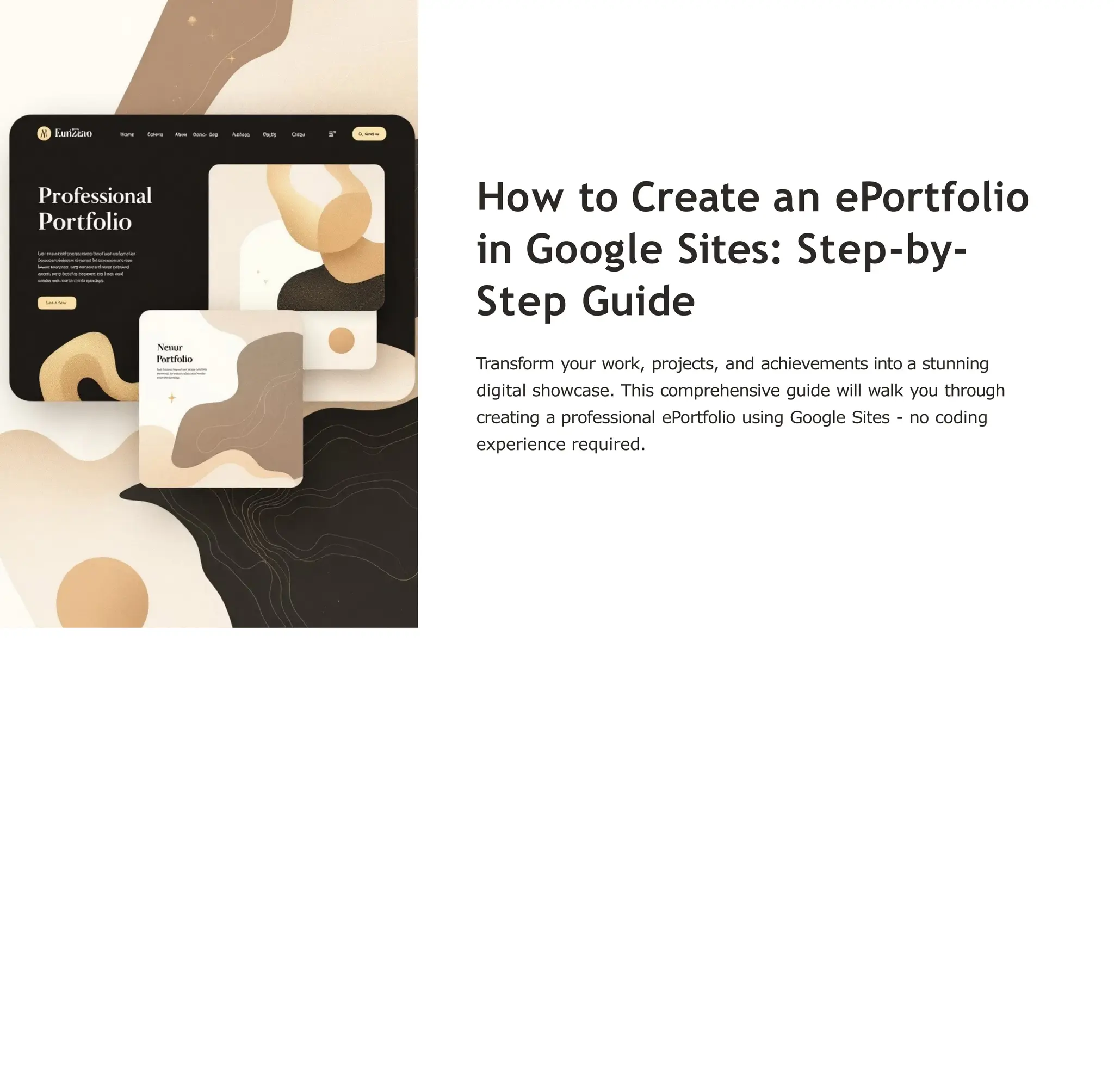 ow to Create an ePortfolio
in Google Sites: Step-by-
Step Guide
Transform your work, projects, and achievements into a stunning
digital showcase. This comprehensive guide will walk you through
creating a professional ePortfolio using Google Sites - no coding
experience required.
 