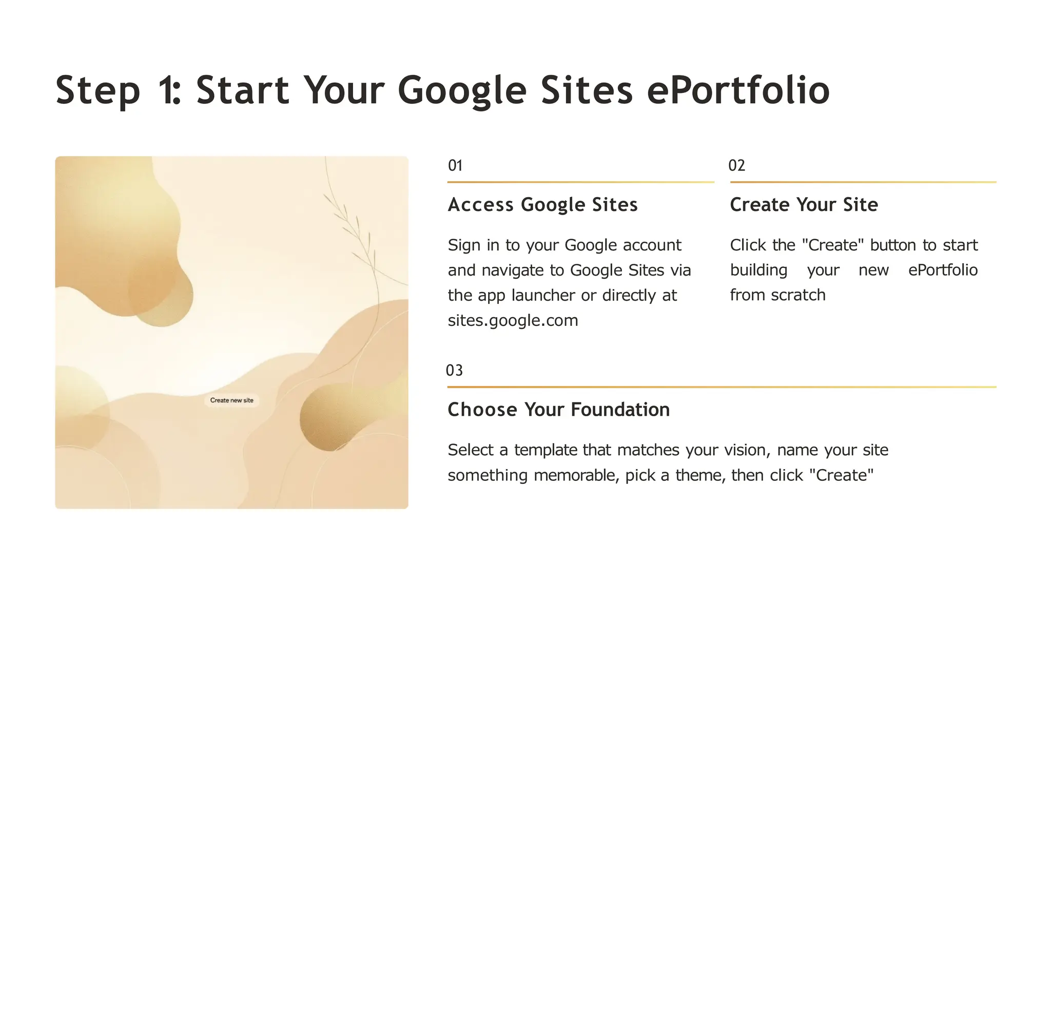 Step 1: Start Your Google Sites ePortfolio
01
Access Google Sites
Sign in to your Google account
and navigate to Google Sites via
the app launcher or directly at
sites.google.com
02
Create Your Site
Click the "Create" button to start
building your new ePortfolio
from scratch
03
Choose Your Foundation
Select a template that matches your vision, name your site
something memorable, pick a theme, then click "Create"
 
