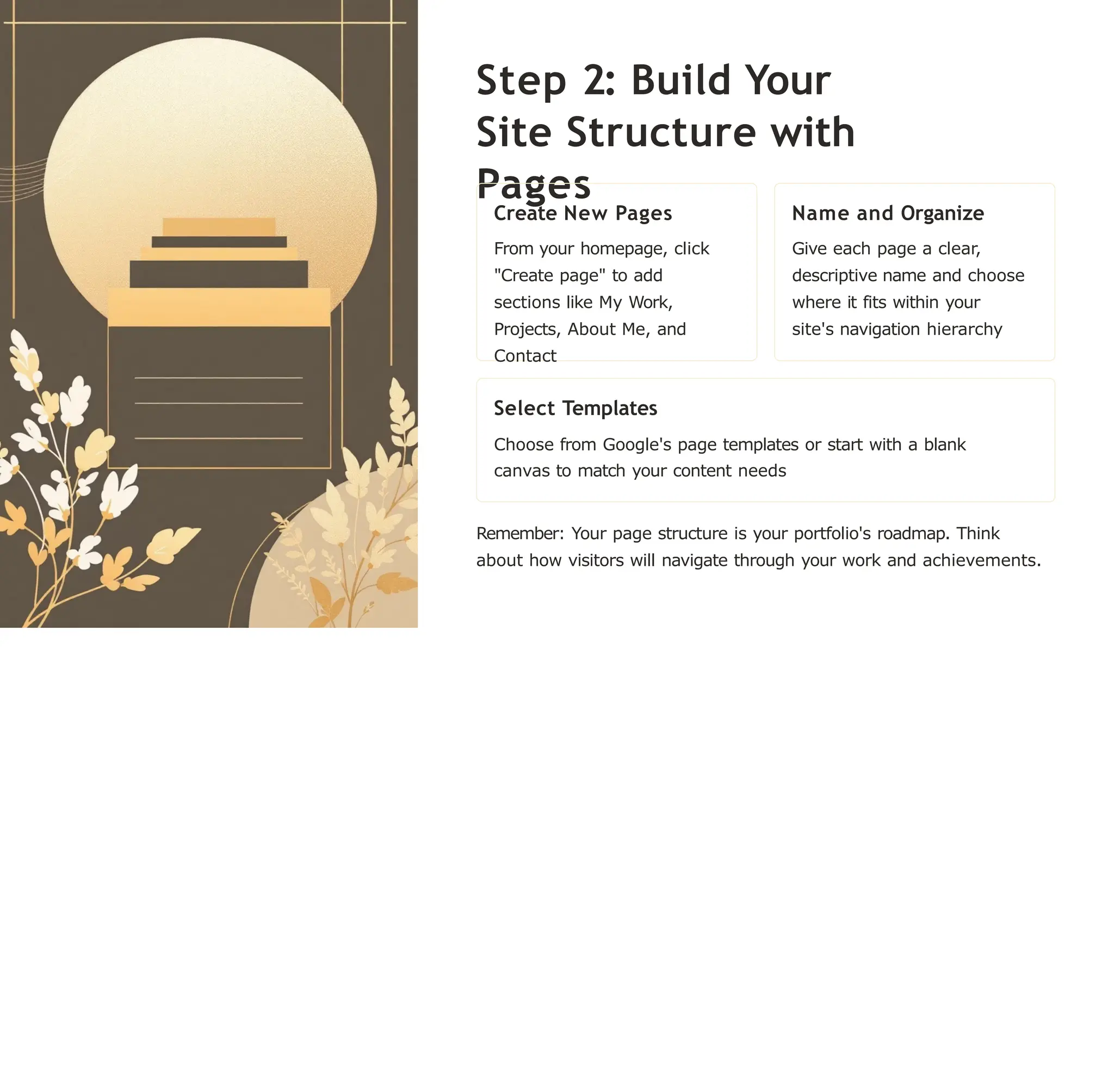 Step 2: Build Your
Site Structure with
Pages
Create New Pages
From your homepage, click
"Create page" to add
sections like My Work,
Projects, About Me, and
Contact
Name and Organize
Give each page a clear,
descriptive name and choose
where it fits within your
site's navigation hierarchy
Select Templates
Choose from Google's page templates or start with a blank
canvas to match your content needs
Remember: Your page structure is your portfolio's roadmap. Think
about how visitors will navigate through your work and achievements.
 