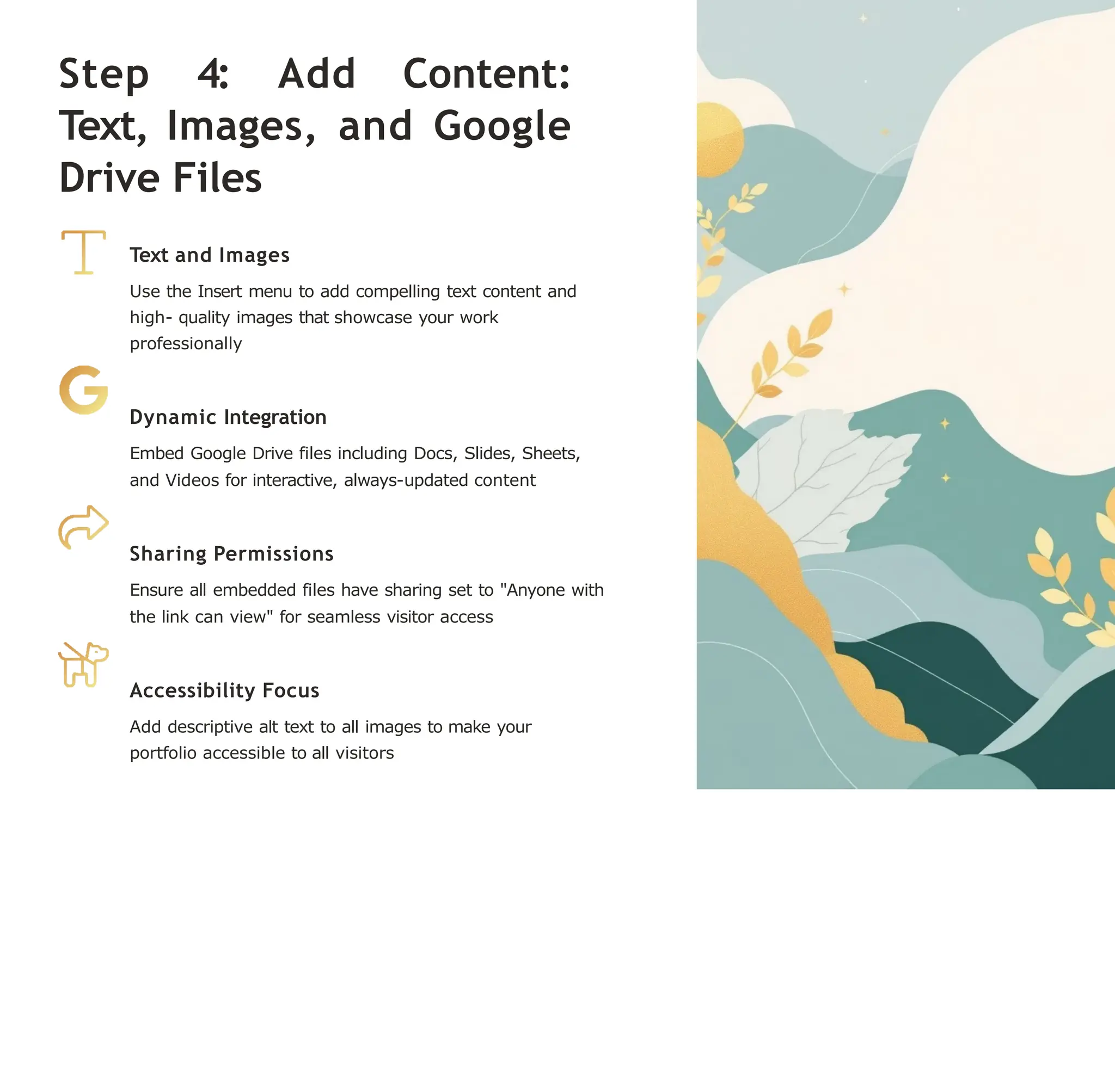 Step 4: Add Content:
Text, Images, and Google
Drive Files
Text and Images
Use the Insert menu to add compelling text content and
high- quality images that showcase your work
professionally
Dynamic Integration
Embed Google Drive files including Docs, Slides, Sheets,
and Videos for interactive, always-updated content
Sharing Permissions
Ensure all embedded files have sharing set to "Anyone with
the link can view" for seamless visitor access
Accessibility Focus
Add descriptive alt text to all images to make your
portfolio accessible to all visitors
 