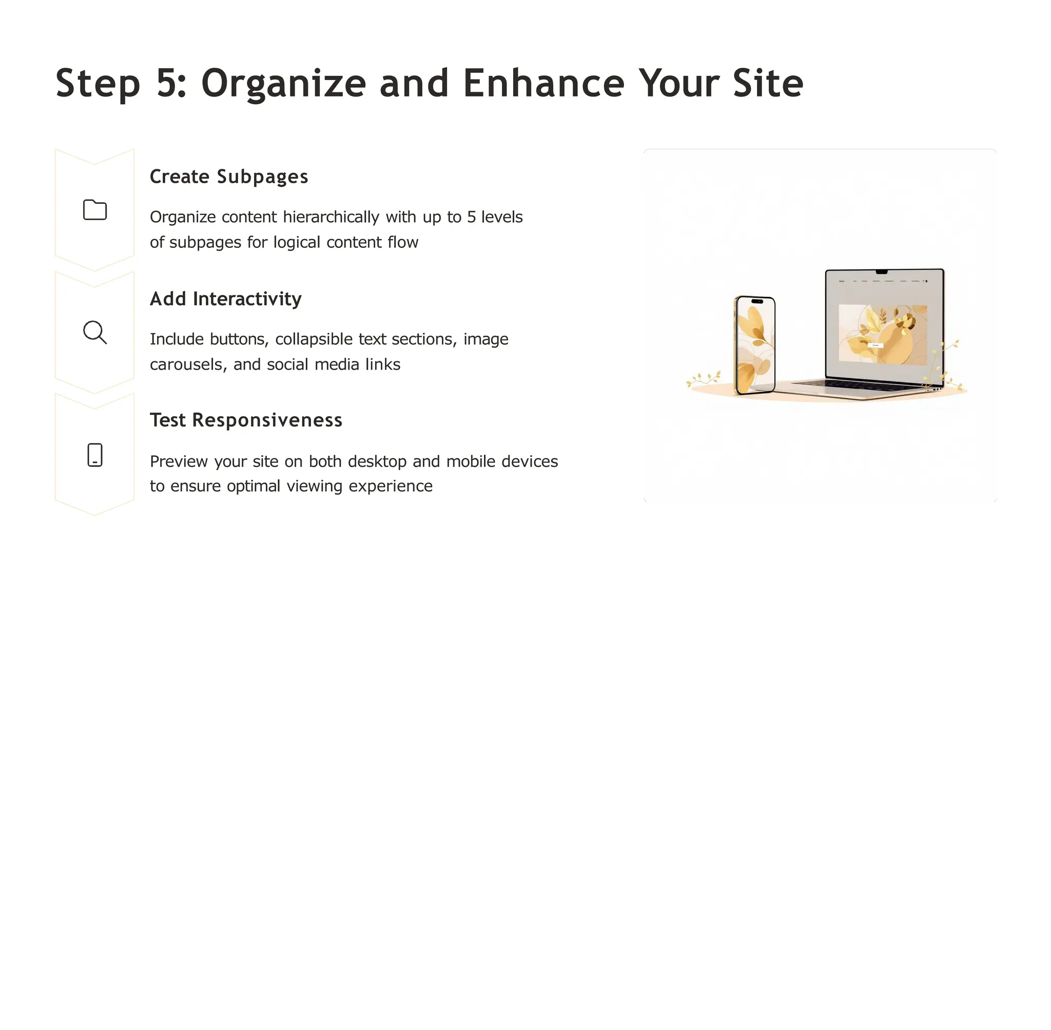 Step 5: Organize and Enhance Your Site
Create Subpages
Organize content hierarchically with up to 5 levels
of subpages for logical content flow
Add Interactivity
Include buttons, collapsible text sections, image
carousels, and social media links
Test Responsiveness
Preview your site on both desktop and mobile devices
to ensure optimal viewing experience
 
