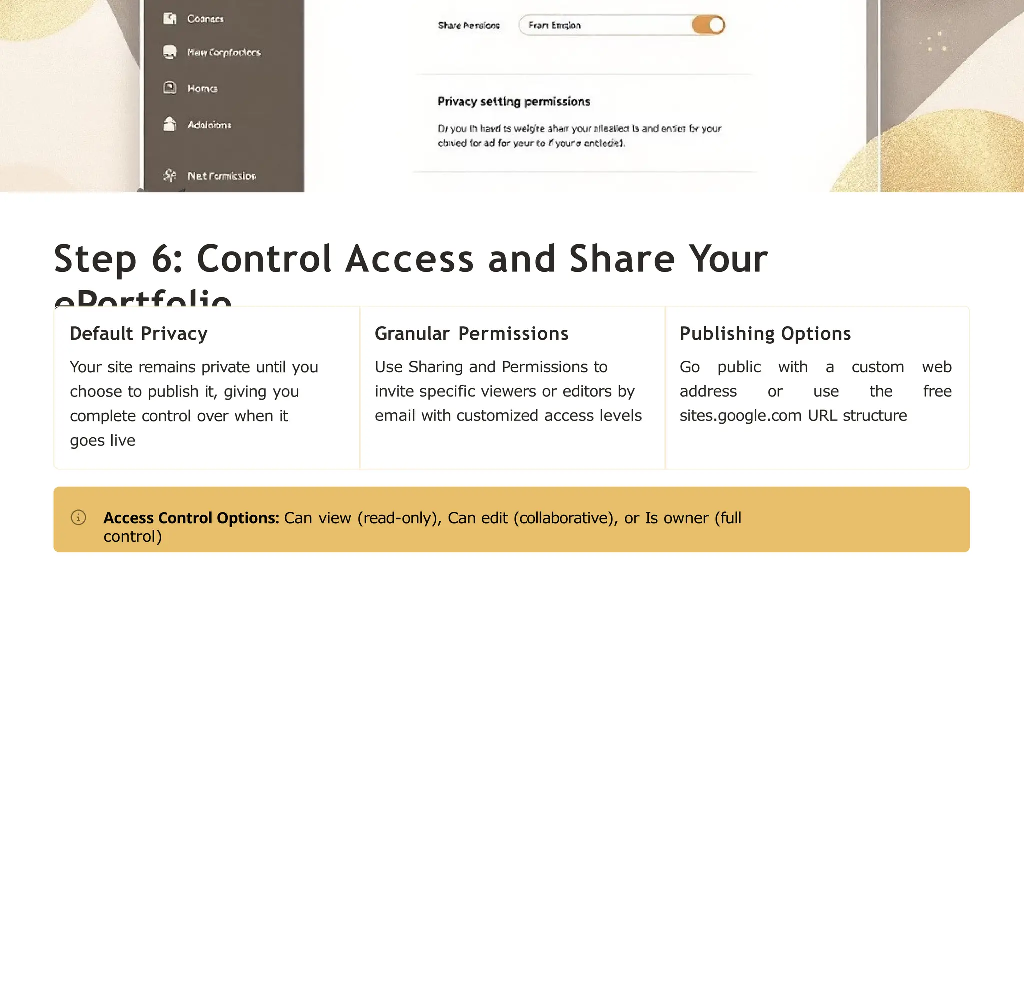 Step 6: Control Access and Share Your
ePortfolio
Default Privacy
Your site remains private until you
choose to publish it, giving you
complete control over when it
goes live
Granular Permissions
Use Sharing and Permissions to
invite specific viewers or editors by
email with customized access levels
Publishing Options
Go public with a custom web
address or use the free
sites.google.com URL structure
Access Control Options: Can view (read-only), Can edit (collaborative), or Is owner (full
control)
 