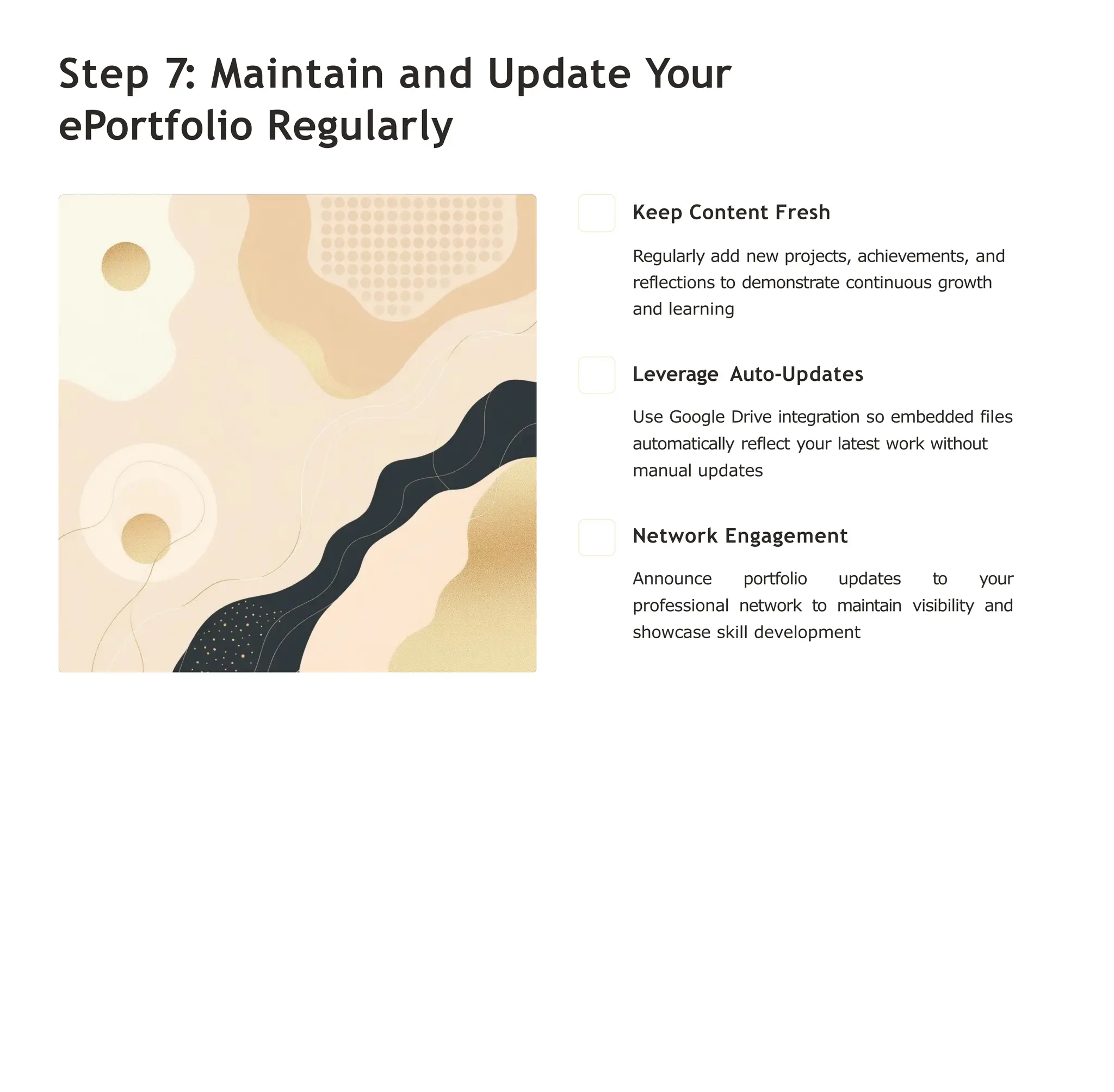 Step 7: Maintain and Update Your
ePortfolio Regularly
Keep Content Fresh
Regularly add new projects, achievements, and
reflections to demonstrate continuous growth
and learning
Leverage Auto-Updates
Use Google Drive integration so embedded files
automatically reflect your latest work without
manual updates
Network Engagement
Announce portfolio updates to your
professional network to maintain visibility and
showcase skill development
 