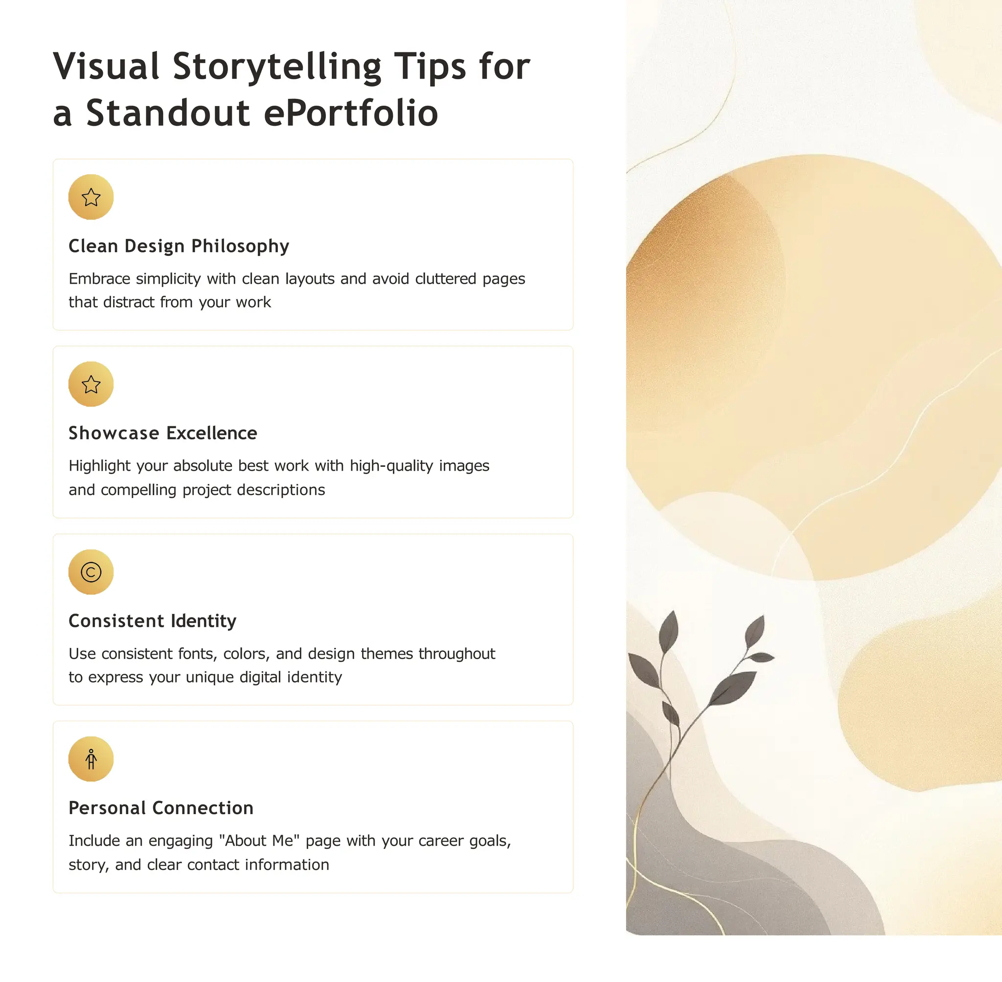 Visual Storytelling Tips for
a Standout ePortfolio
Clean Design Philosophy
Embrace simplicity with clean layouts and avoid cluttered pages
that distract from your work
Showcase Excellence
Highlight your absolute best work with high-quality images
and compelling project descriptions
Consistent Identity
Use consistent fonts, colors, and design themes throughout
to express your unique digital identity
Personal Connection
Include an engaging "About Me" page with your career goals,
story, and clear contact information
 
