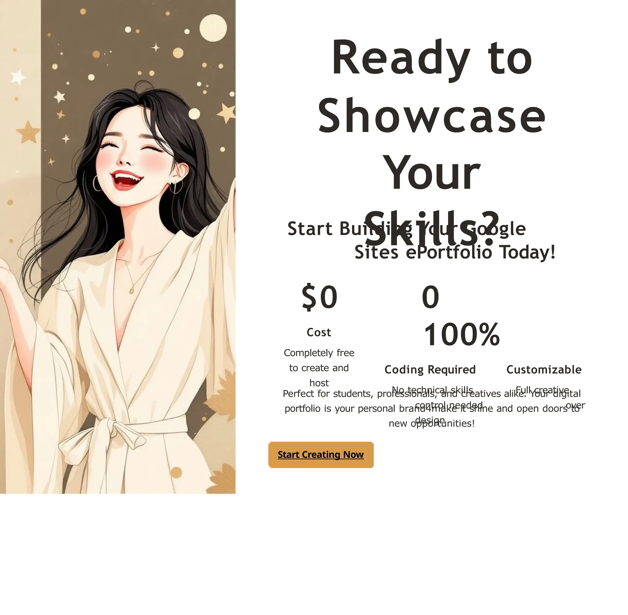 Ready to
Showcase
Your
Skills?
Start Building Your Google
Sites ePortfolio Today!
$0
Cost
Completely free
to create and
host
0
100%
Coding Required Customizable
No technical skills Full creative
control needed over
design
Perfect for students, professionals, and creatives alike. Your digital
portfolio is your personal brand4make it shine and open doors to
new opportunities!
Start Creating Now
 
