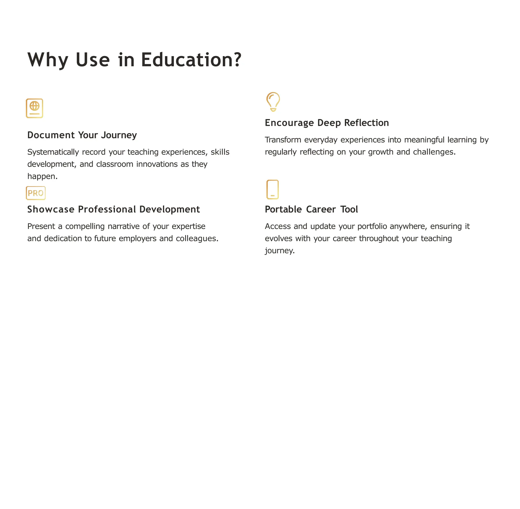 Why Use in Education?
Document Your Journey
Systematically record your teaching experiences, skills
development, and classroom innovations as they
happen.
Encourage Deep Reflection
Transform everyday experiences into meaningful learning by
regularly reflecting on your growth and challenges.
Showcase Professional Development
Present a compelling narrative of your expertise
and dedication to future employers and colleagues.
Portable Career Tool
Access and update your portfolio anywhere, ensuring it
evolves with your career throughout your teaching
journey.
 
