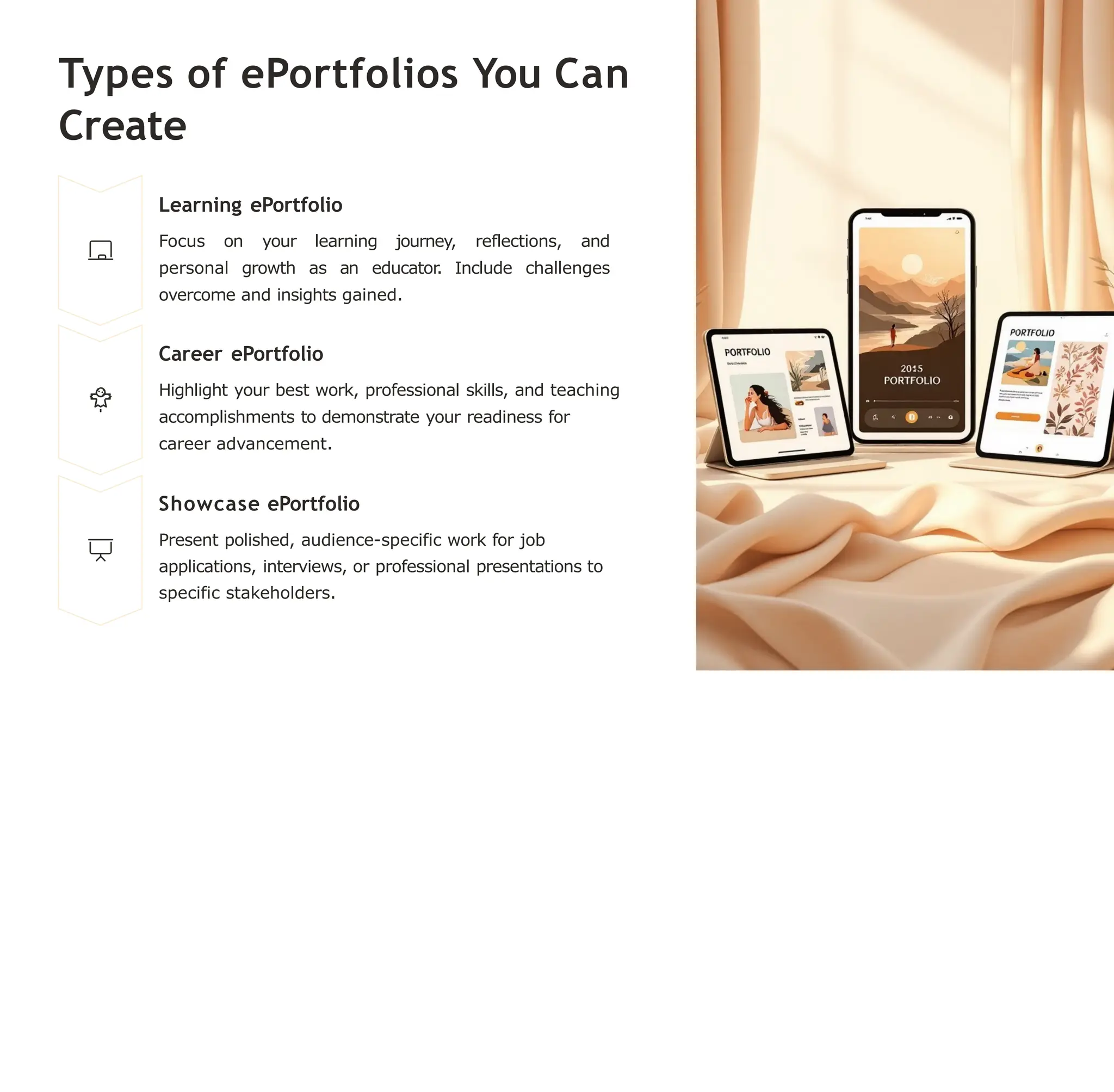 Types of ePortfolios You Can
Create
Learning ePortfolio
Focus on your learning journey, reflections, and
personal growth as an educator. Include challenges
overcome and insights gained.
Career ePortfolio
Highlight your best work, professional skills, and teaching
accomplishments to demonstrate your readiness for
career advancement.
Showcase ePortfolio
Present polished, audience-specific work for job
applications, interviews, or professional presentations to
specific stakeholders.
 
