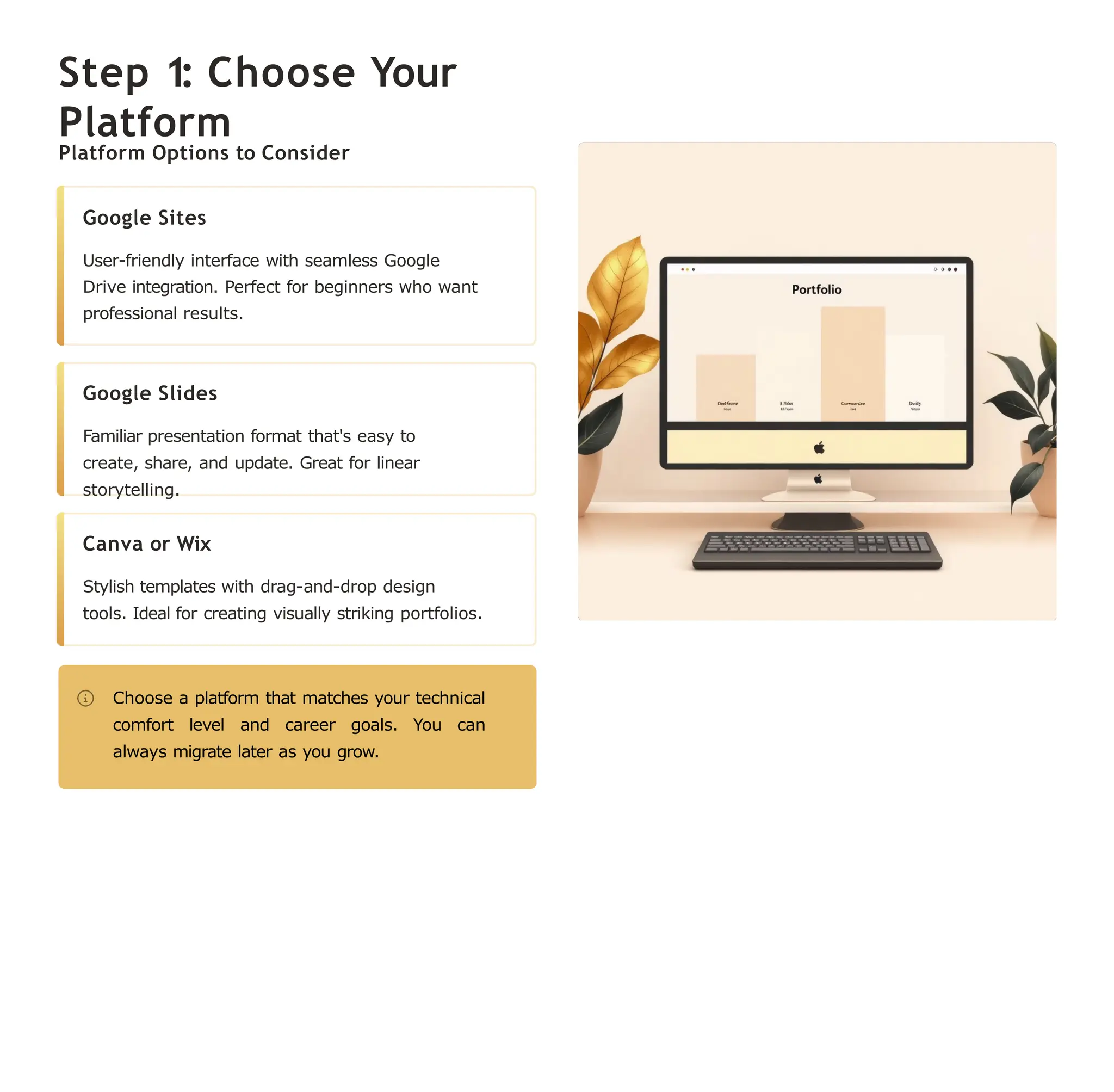 Step 1: Choose Your
Platform
Platform Options to Consider
Google Sites
User-friendly interface with seamless Google
Drive integration. Perfect for beginners who want
professional results.
Google Slides
Familiar presentation format that's easy to
create, share, and update. Great for linear
storytelling.
Canva or Wix
Stylish templates with drag-and-drop design
tools. Ideal for creating visually striking portfolios.
Choose a platform that matches your technical
comfort level and career goals. You can
always migrate later as you grow.
 
