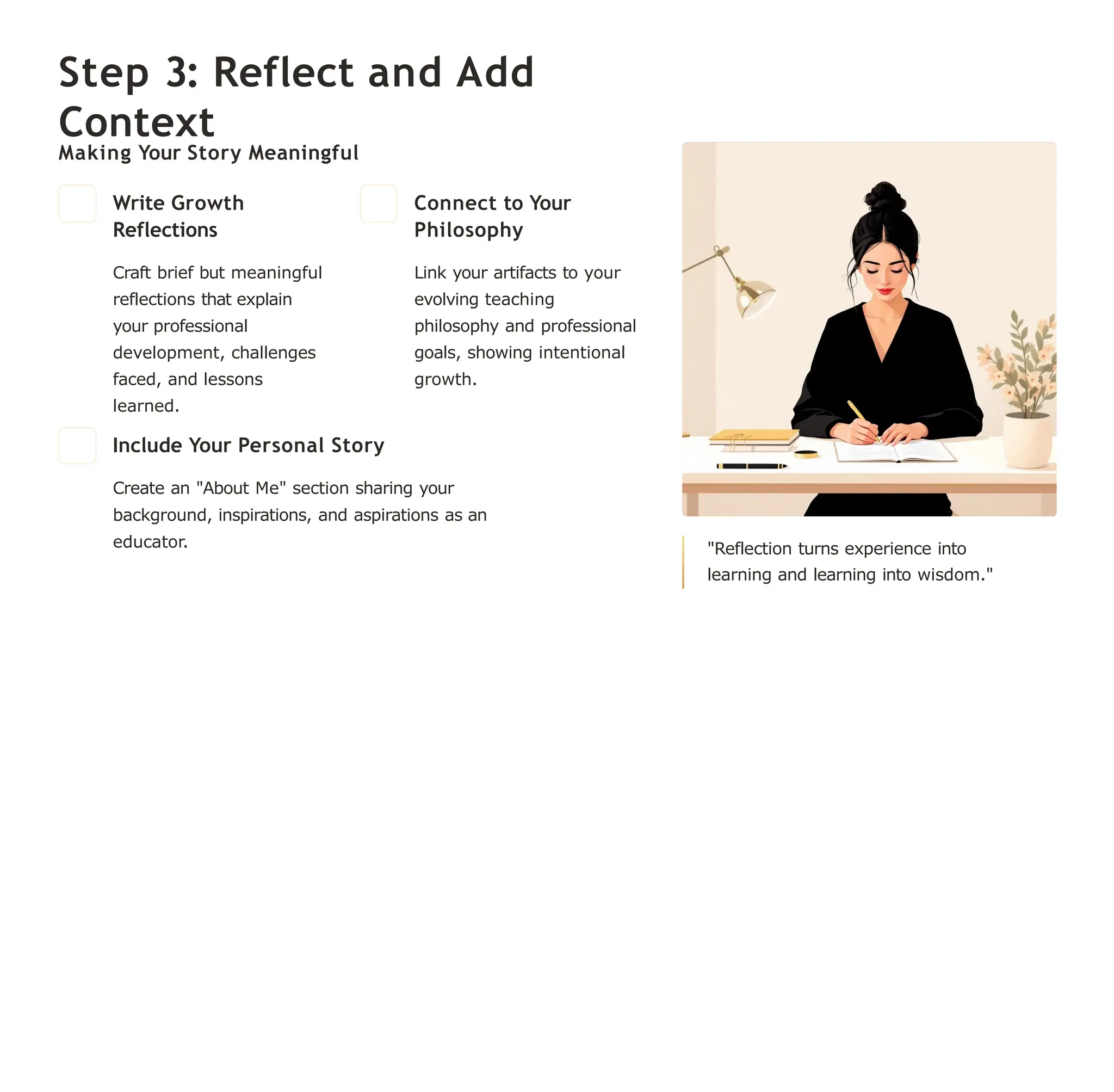 Step 3: Reflect and Add
Context
Making Your Story Meaningful
Write Growth
Reflections
Craft brief but meaningful
reflections that explain
your professional
development, challenges
faced, and lessons
learned.
Connect to Your
Philosophy
Link your artifacts to your
evolving teaching
philosophy and professional
goals, showing intentional
growth.
Include Your Personal Story
Create an "About Me" section sharing your
background, inspirations, and aspirations as an
educator. "Reflection turns experience into
learning and learning into wisdom."
 