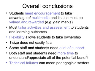 Overall conclusions Students  need encouragement  to take advantage of  multimedia  and its use must be  valued and rewarded  (e.g. gain marks)    Must  tailor activities and assessment  to students and learning outcomes  Flexibility  allows students to take ownership 1 size does not easily fit al Some staff and students need  a lot of support Both staff and students need  more time  to understand/appreciate all of the potential benefit Technical failures  can mean pedagogic disasters 
