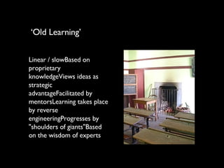 Linear / slowBased on proprietary knowledgeViews ideas as strategic advantageFacilitated by mentorsLearning takes place by reverse engineeringProgresses by "shoulders of giants"Based on the wisdom of experts ‘ Old Learning’ 