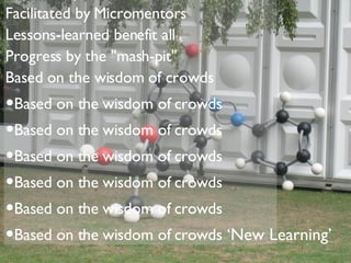 Exponential, networked, quick Based on shared knowledge Ideas are "paid forward" Facilitated by Micromentors Lessons-learned benefit all Progress by the "mash-pit" Based on the wisdom of crowds Based on the wisdom of crowds Based on the wisdom of crowds Based on the wisdom of crowds Based on the wisdom of crowds Based on the wisdom of crowds Based on the wisdom of crowds ‘ New Learning’ 