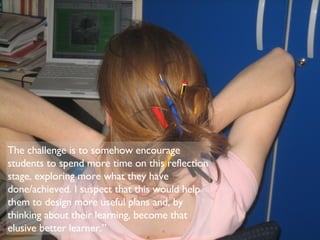 The challenge is to somehow encourage students to spend more time on this reflection stage, exploring more what they have done/achieved. I suspect that this would help them to design more useful plans and, by thinking about their learning, become that elusive better learner.” 