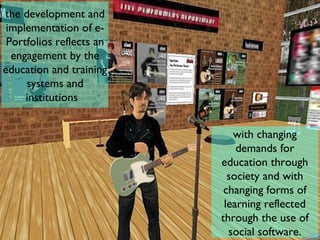 the development and implementation of e-Portfolios reflects an engagement by the education and training systems and institutions  with changing demands for education through society and with changing forms of learning reflected through the use of social software. 