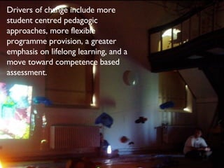 Drivers of change include more student centred pedagogic approaches, more flexible programme provision, a greater emphasis on lifelong learning, and a move toward competence based assessment. 
