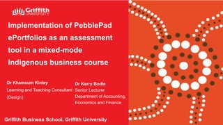 Implementation of PebblePad
ePortfolios as an assessment
tool in a mixed-mode
Indigenous business course
Griffith Business School, Griffith University
Dr Khamsum Kinley
Learning and Teaching Consultant
(Design)
Dr Kerry Bodle
Senior Lecturer
Department of Accounting,
Economics and Finance
 